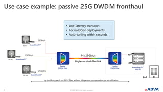 © 2022 ADVA. All rights reserved.
7
Use case example: passive 25G DWDM fronthaul
RU #1
…
AccessWave25™
Passive
DWDM filter
Single- or dual-fiber link
PoP
Passive
DWDM filter
…
AccessWave 25™
into DU
RU #2
RU #N
AccessWave25™
AccessWave25™
Nx 25Gbit/s
25Gbit/s
25Gbit/s
25Gbit/s
Up to 40km reach on G.652 fiber without dispersion compensation or amplification
• Low-latency transport
• For outdoor deployments
• Auto-tuning within seconds
 