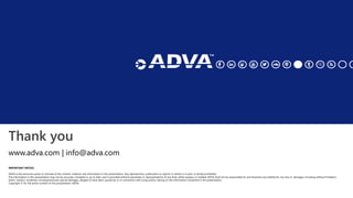 Thank you
IMPORTANT NOTICE
ADVA is the exclusive owner or licensee of the content, material, and information in this presentation. Any reproduction, publication or reprint, in whole or in part, is strictly prohibited.
The information in this presentation may not be accurate, complete or up to date, and is provided without warranties or representations of any kind, either express or implied. ADVA shall not be responsible for and disclaims any liability for any loss or damages, including without limitation,
direct, indirect, incidental, consequential and special damages, alleged to have been caused by or in connection with using and/or relying on the information contained in this presentation.
Copyright © for the entire content of this presentation: ADVA.
www.adva.com | info@adva.com
 