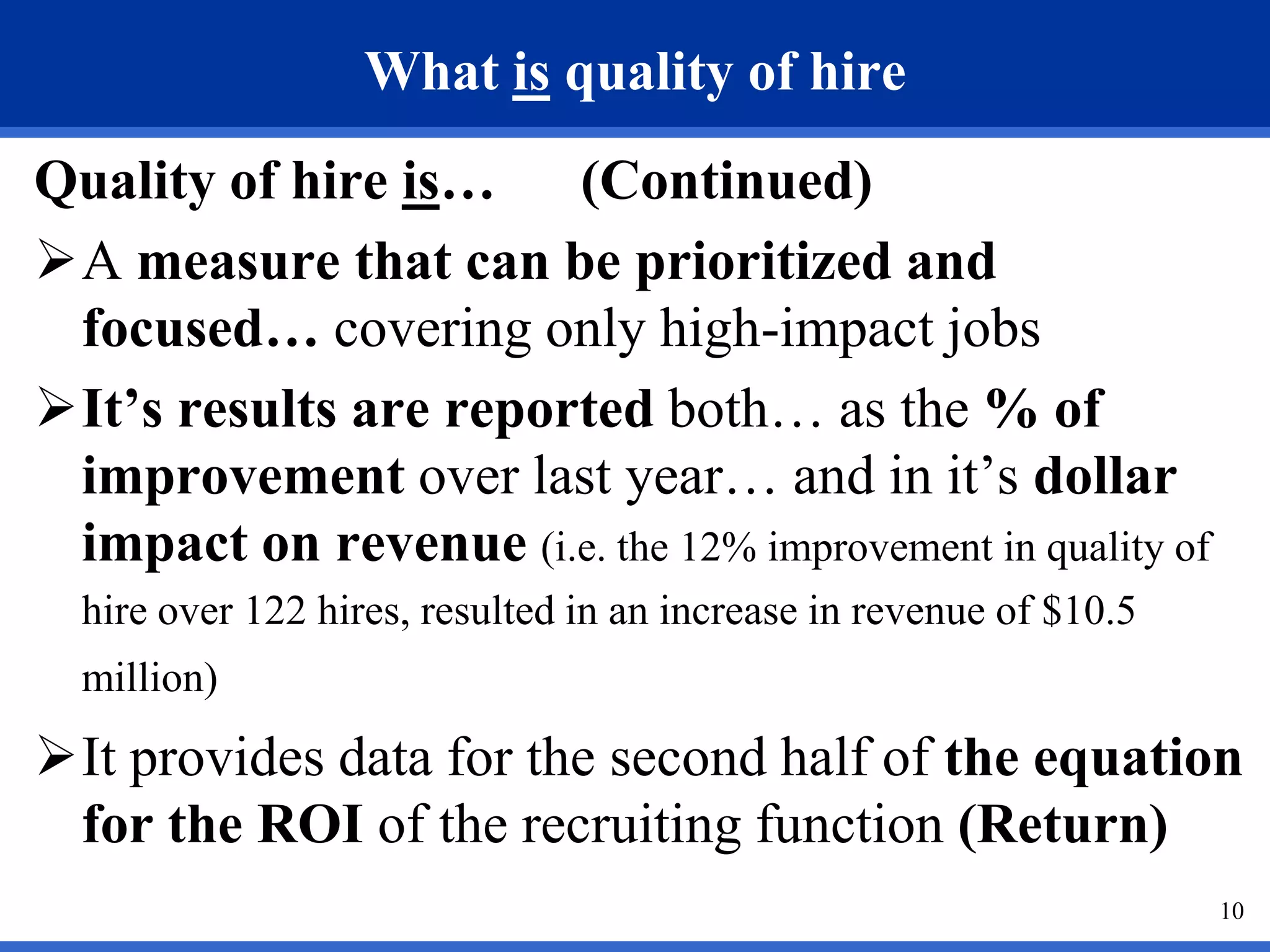 What is quality of hire
Quality of hire is… (Continued)
A measure that can be prioritized and
 focused… covering only high-impact jobs
It’s results are reported both… as the % of
 improvement over last year… and in it’s dollar
 impact on revenue (i.e. the 12% improvement in quality of
  hire over 122 hires, resulted in an increase in revenue of $10.5
  million)
It provides data for the second half of the equation
 for the ROI of the recruiting function (Return)
                                                                     10
 