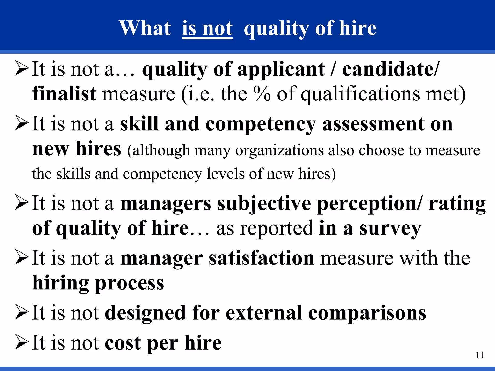 What is not quality of hire
It is not a… quality of applicant / candidate/
 finalist measure (i.e. the % of qualifications met)
It is not a skill and competency assessment on
 new hires (although many organizations also choose to measure
  the skills and competency levels of new hires)
It is not a managers subjective perception/ rating
 of quality of hire… as reported in a survey
It is not a manager satisfaction measure with the
 hiring process
It is not designed for external comparisons
It is not cost per hire                           11
 