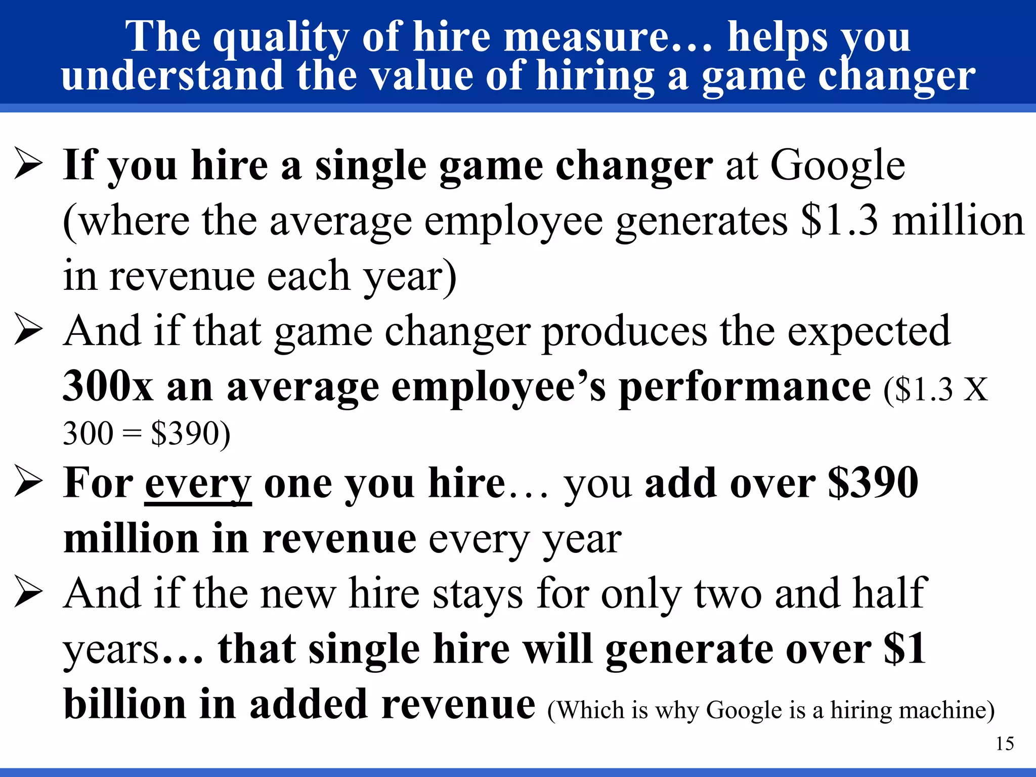 The quality of hire measure… helps you
   understand the value of hiring a game changer
 If you hire a single game changer at Google
  (where the average employee generates $1.3 million
  in revenue each year)
 And if that game changer produces the expected
  300x an average employee’s performance ($1.3 X
   300 = $390)
 For every one you hire… you add over $390
  million in revenue every year
 And if the new hire stays for only two and half
  years… that single hire will generate over $1
  billion in added revenue (Which is why Google is a hiring machine)
                                                                   15
 
