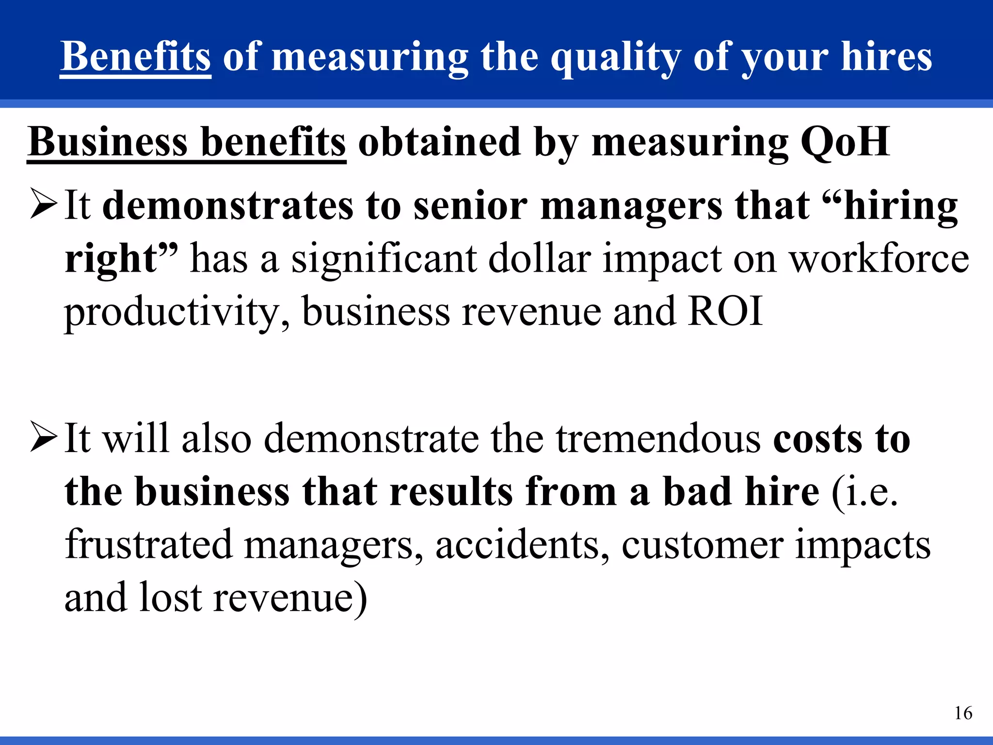 Benefits of measuring the quality of your hires
Business benefits obtained by measuring QoH
It demonstrates to senior managers that “hiring
 right” has a significant dollar impact on workforce
 productivity, business revenue and ROI

It will also demonstrate the tremendous costs to
 the business that results from a bad hire (i.e.
 frustrated managers, accidents, customer impacts
 and lost revenue)

                                                    16
 