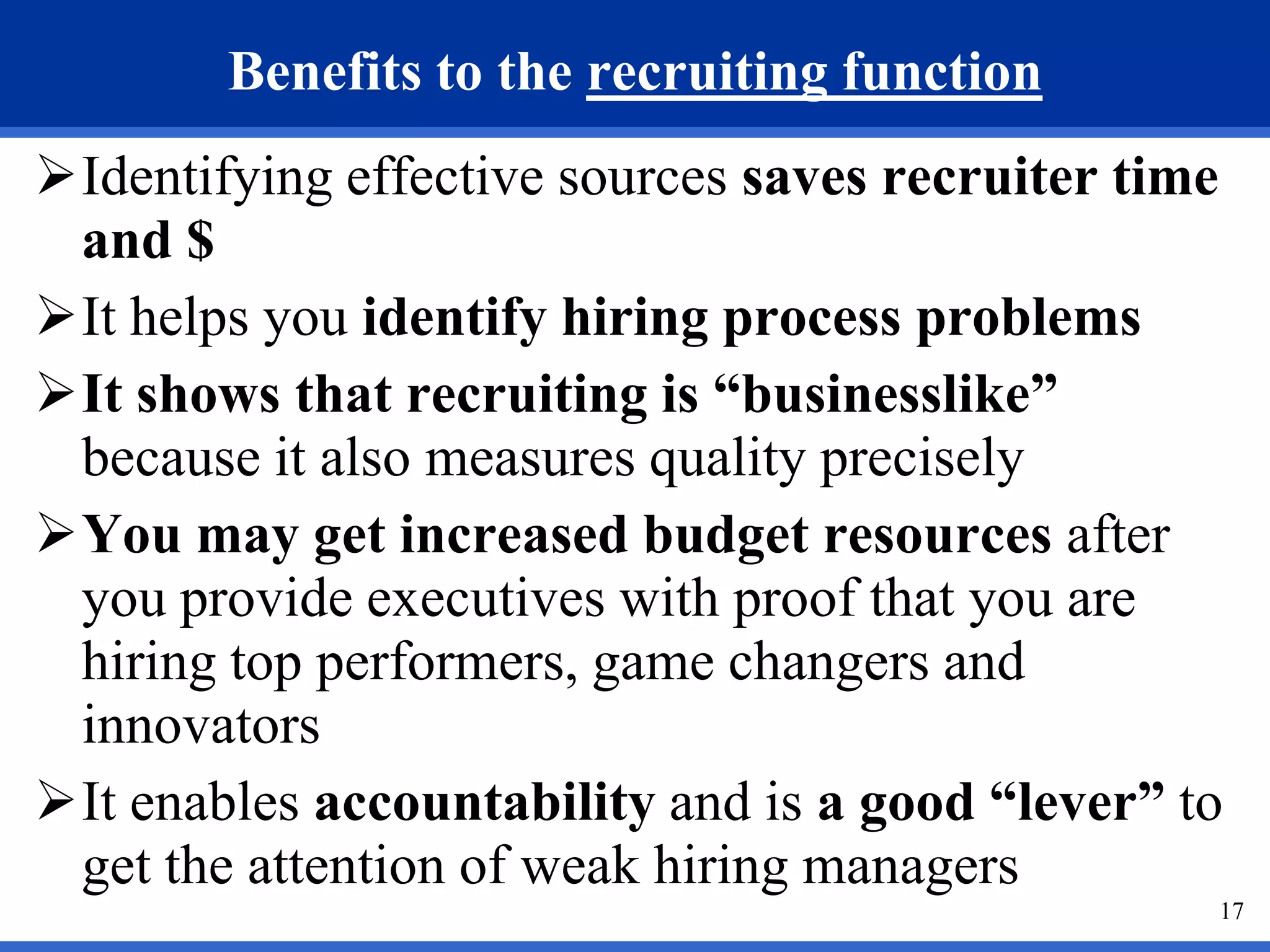 Benefits to the recruiting function
Identifying effective sources saves recruiter time
 and $
It helps you identify hiring process problems
It shows that recruiting is “businesslike”
 because it also measures quality precisely
You may get increased budget resources after
 you provide executives with proof that you are
 hiring top performers, game changers and
 innovators
It enables accountability and is a good “lever” to
 get the attention of weak hiring managers
                                                  17
 