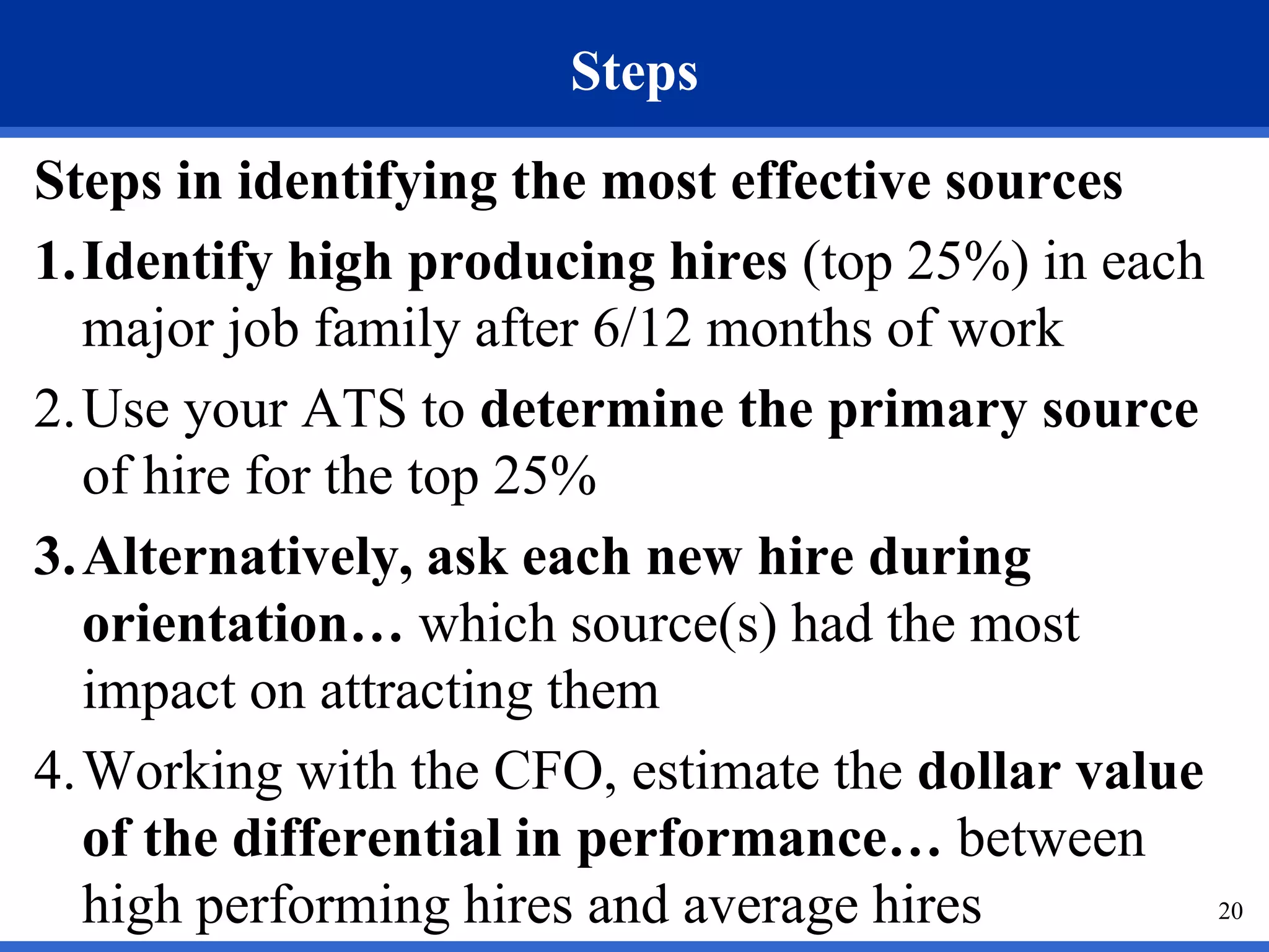 Steps
Steps in identifying the most effective sources
1.Identify high producing hires (top 25%) in each
  major job family after 6/12 months of work
2.Use your ATS to determine the primary source
  of hire for the top 25%
3.Alternatively, ask each new hire during
  orientation… which source(s) had the most
  impact on attracting them
4.Working with the CFO, estimate the dollar value
  of the differential in performance… between
  high performing hires and average hires         20
 