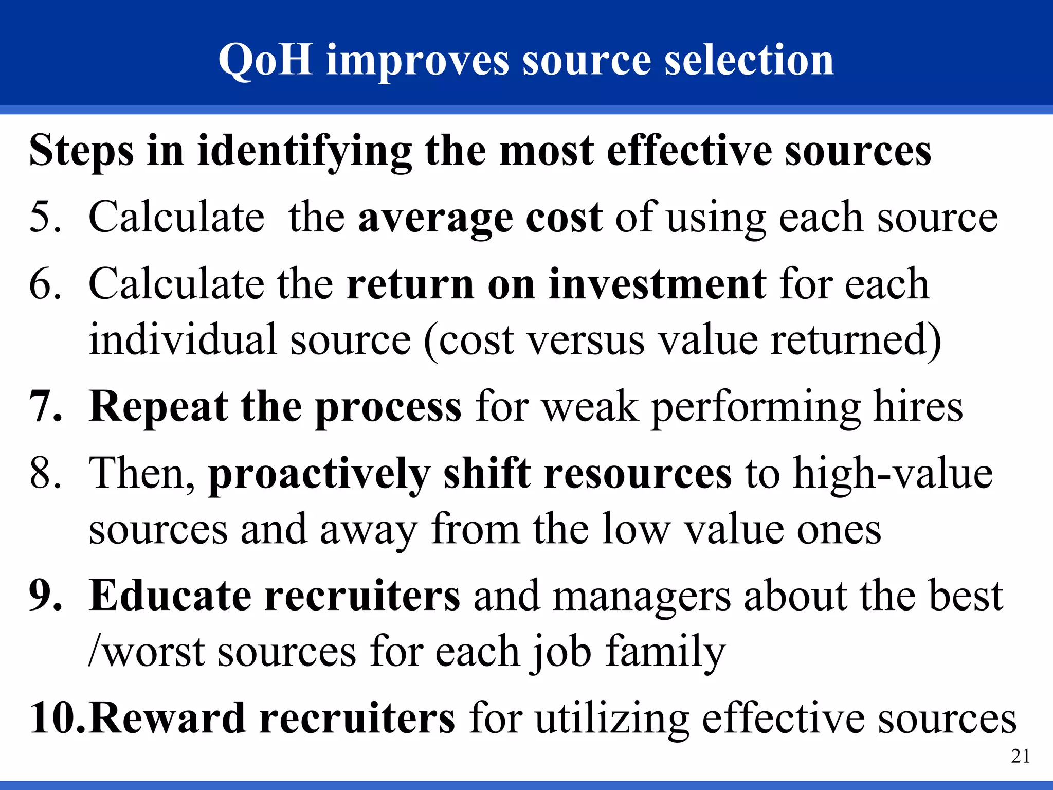 QoH improves source selection
Steps in identifying the most effective sources
5. Calculate the average cost of using each source
6. Calculate the return on investment for each
   individual source (cost versus value returned)
7. Repeat the process for weak performing hires
8. Then, proactively shift resources to high-value
   sources and away from the low value ones
9. Educate recruiters and managers about the best
   /worst sources for each job family
10.Reward recruiters for utilizing effective sources
                                                   21
 
