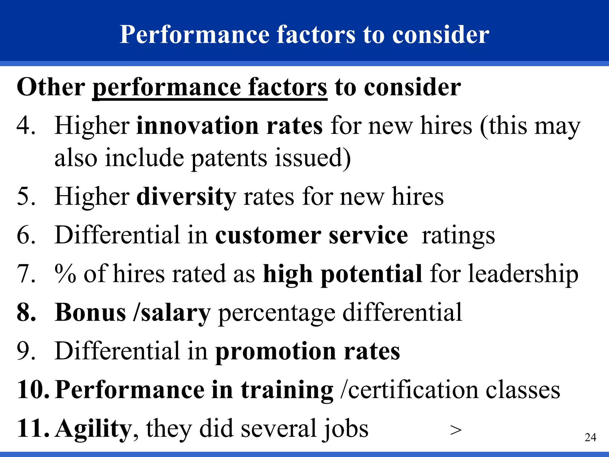 Performance factors to consider
Other performance factors to consider
4. Higher innovation rates for new hires (this may
    also include patents issued)
5. Higher diversity rates for new hires
6. Differential in customer service ratings
7. % of hires rated as high potential for leadership
8. Bonus /salary percentage differential
9. Differential in promotion rates
10. Performance in training /certification classes
11. Agility, they did several jobs      >            24
 
