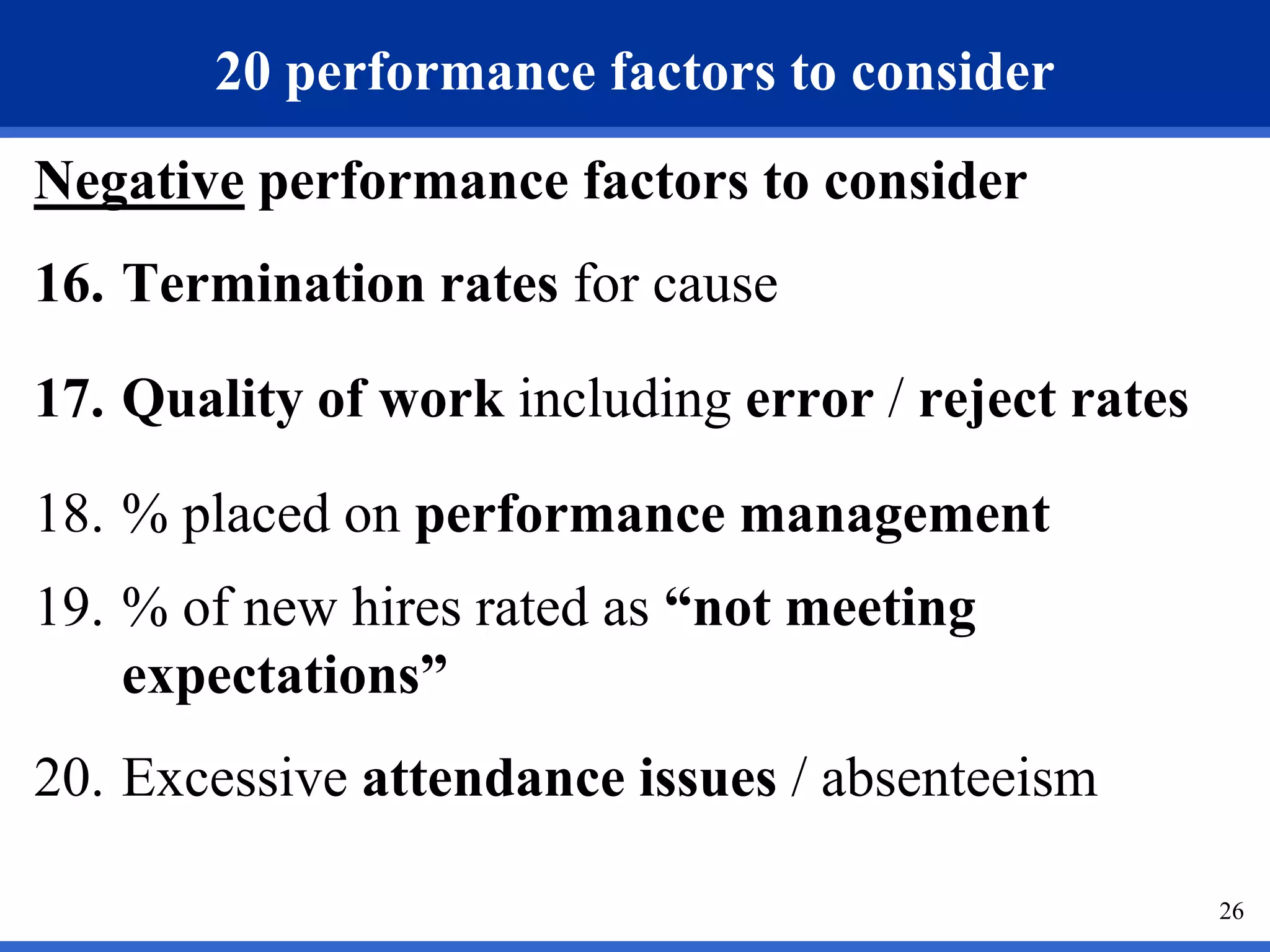 20 performance factors to consider
Negative performance factors to consider
16. Termination rates for cause

17. Quality of work including error / reject rates

18. % placed on performance management
19. % of new hires rated as “not meeting
    expectations”
20. Excessive attendance issues / absenteeism

                                                     26
 