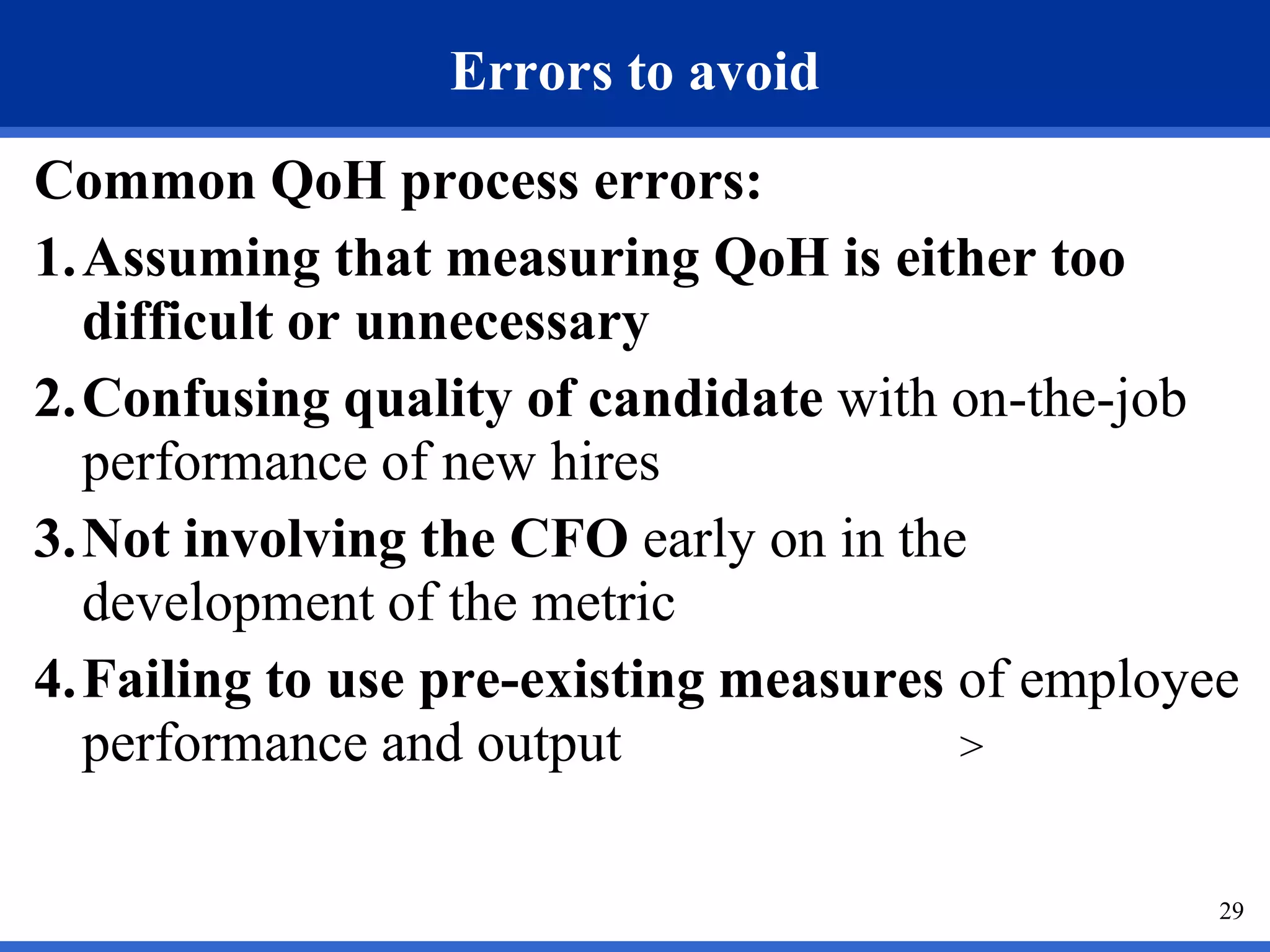 Errors to avoid
Common QoH process errors:
1.Assuming that measuring QoH is either too
  difficult or unnecessary
2.Confusing quality of candidate with on-the-job
  performance of new hires
3.Not involving the CFO early on in the
  development of the metric
4.Failing to use pre-existing measures of employee
  performance and output               >


                                                 29
 