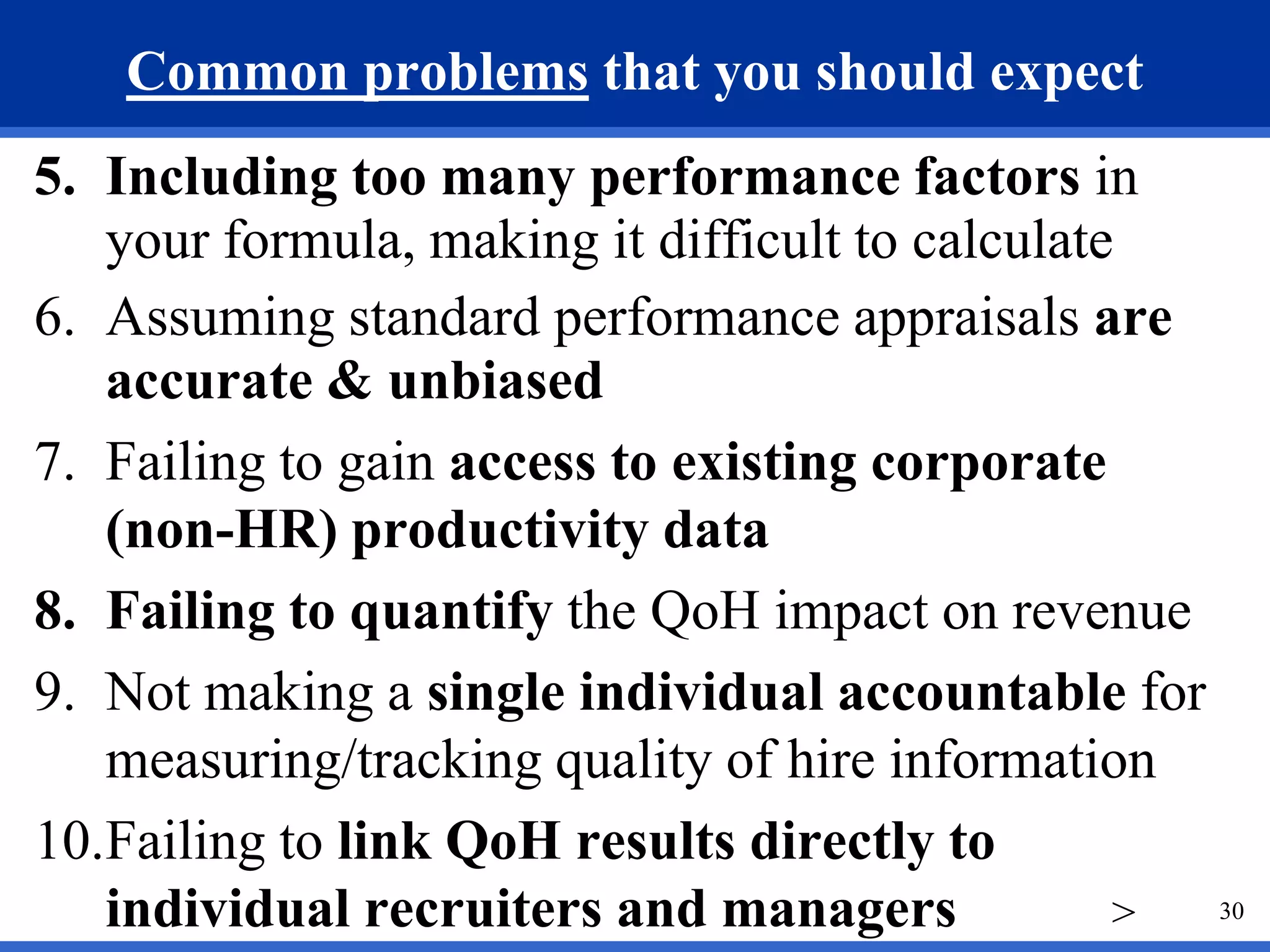 Common problems that you should expect
5. Including too many performance factors in
   your formula, making it difficult to calculate
6. Assuming standard performance appraisals are
   accurate & unbiased
7. Failing to gain access to existing corporate
   (non-HR) productivity data
8. Failing to quantify the QoH impact on revenue
9. Not making a single individual accountable for
   measuring/tracking quality of hire information
10.Failing to link QoH results directly to
   individual recruiters and managers            > 30
 