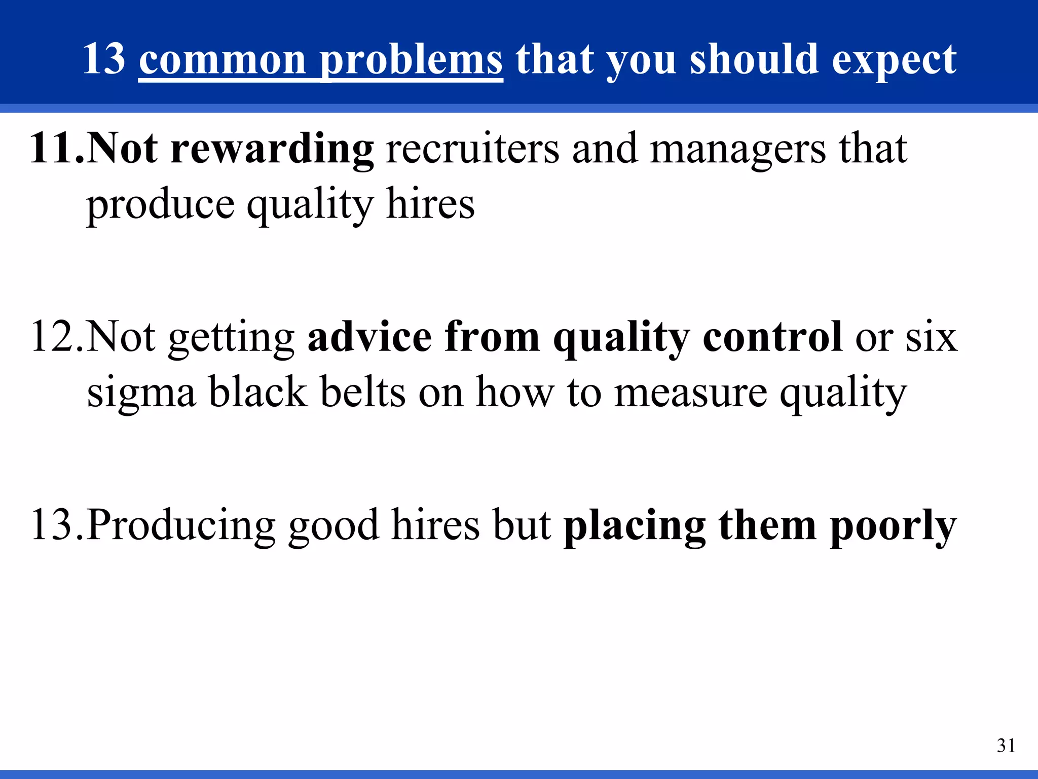 13 common problems that you should expect
11.Not rewarding recruiters and managers that
   produce quality hires

12.Not getting advice from quality control or six
   sigma black belts on how to measure quality

13.Producing good hires but placing them poorly



                                                    31
 