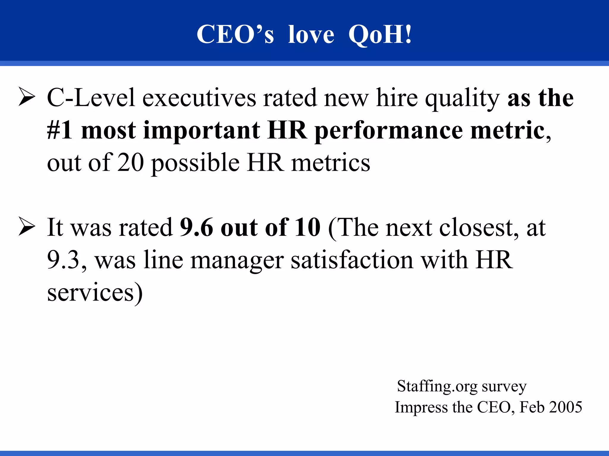 CEO’s love QoH!

 C-Level executives rated new hire quality as the
  #1 most important HR performance metric,
  out of 20 possible HR metrics

 It was rated 9.6 out of 10 (The next closest, at
  9.3, was line manager satisfaction with HR
  services)


                                   Staffing.org survey
                                   Impress the CEO, Feb 2005
 