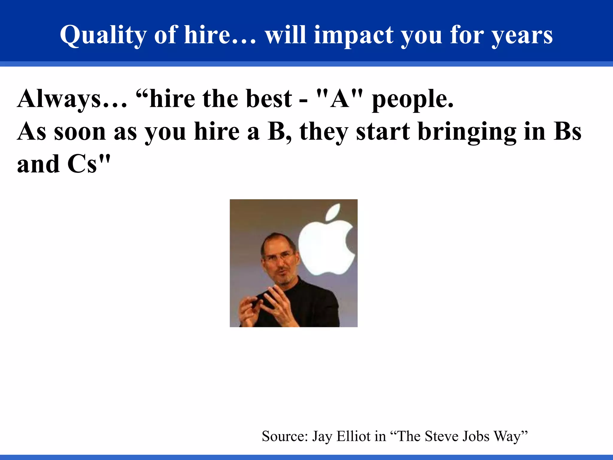 Quality of hire… will impact you for years

Always… “hire the best - "A" people.
As soon as you hire a B, they start bringing in Bs
and Cs"




                     Source: Jay Elliot in “The Steve Jobs Way”
 