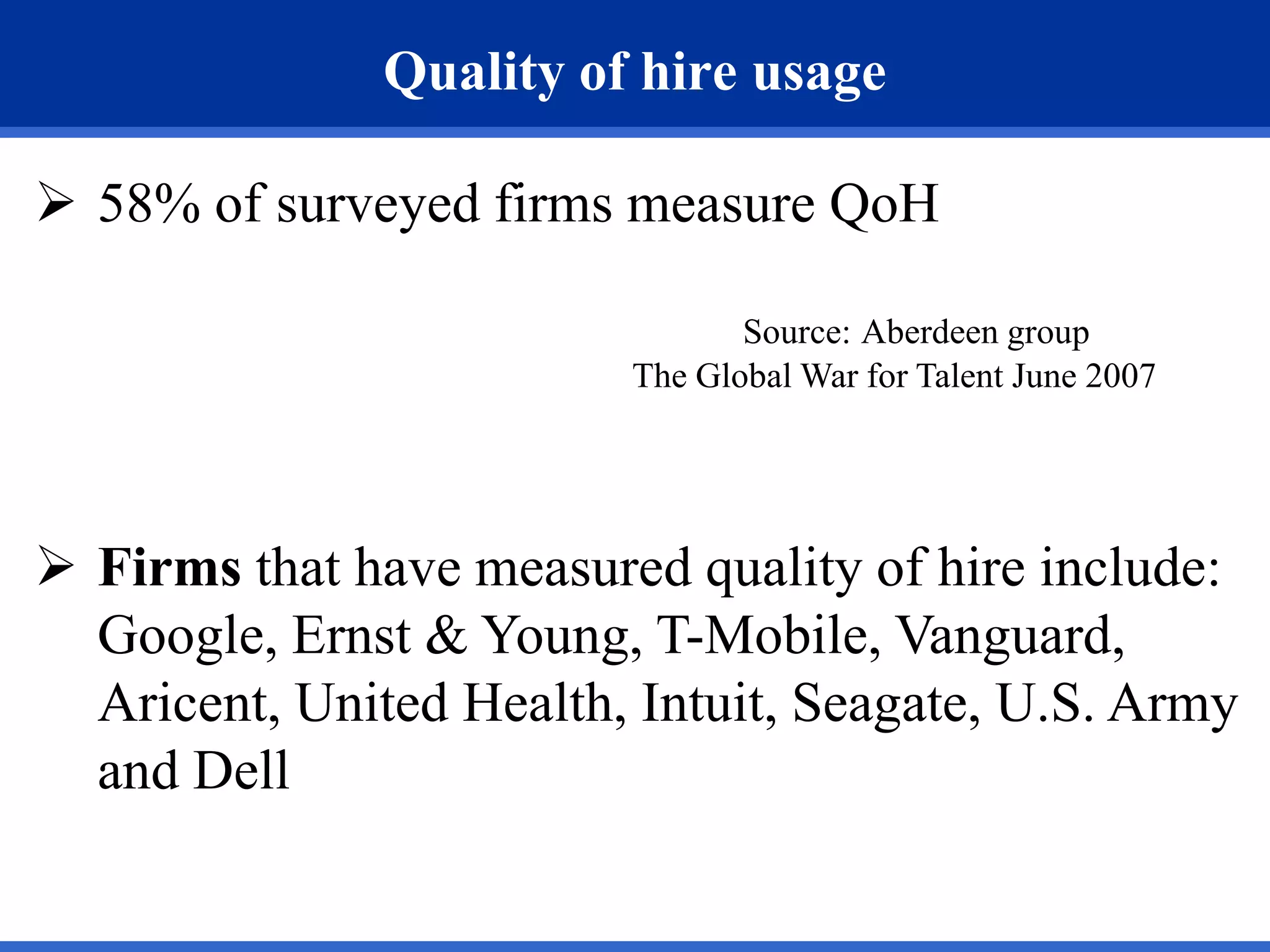 Quality of hire usage

 58% of surveyed firms measure QoH

                                Source: Aberdeen group
                         The Global War for Talent June 2007




 Firms that have measured quality of hire include:
  Google, Ernst & Young, T-Mobile, Vanguard,
  Aricent, United Health, Intuit, Seagate, U.S. Army
  and Dell
 