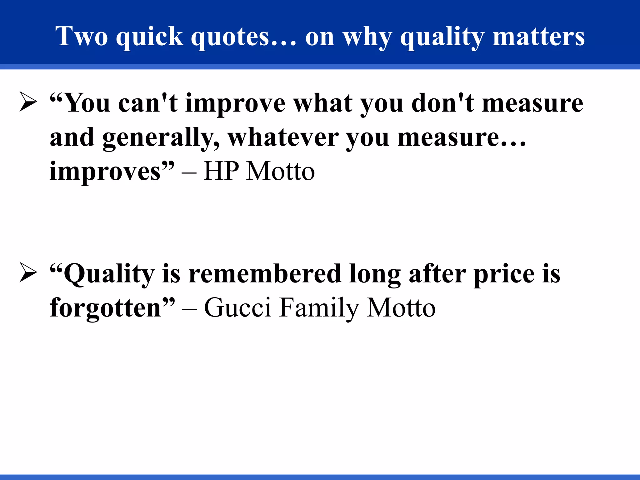 Two quick quotes… on why quality matters

 “You can't improve what you don't measure
  and generally, whatever you measure…
  improves” – HP Motto


 “Quality is remembered long after price is
  forgotten” – Gucci Family Motto
 