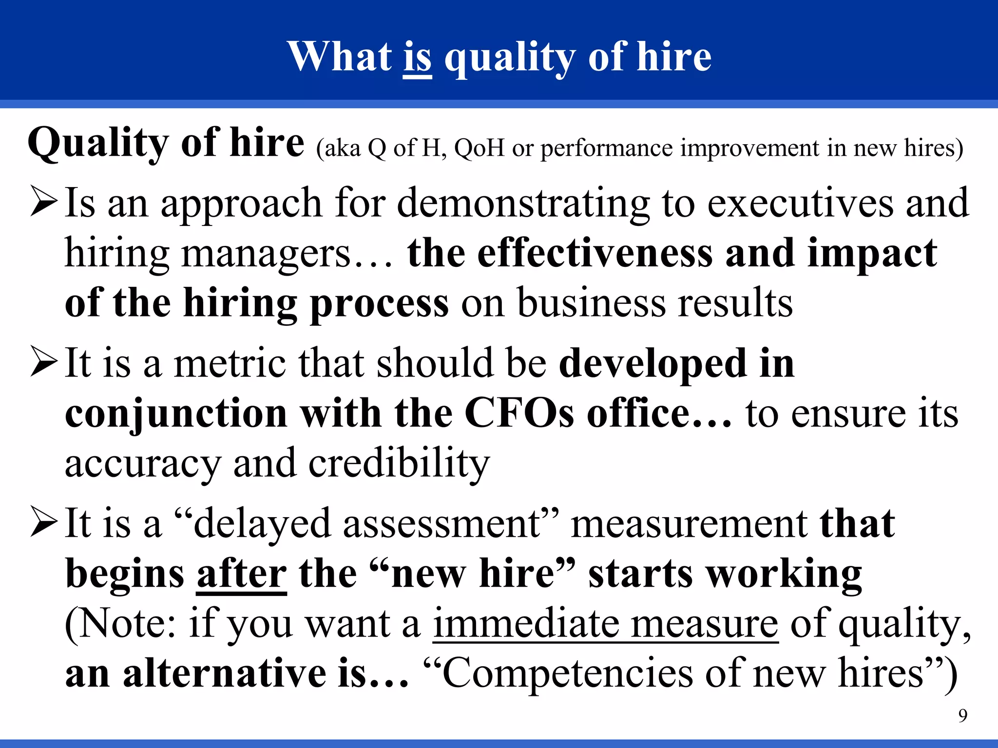 What is quality of hire
Quality of hire (aka Q of H, QoH or performance improvement in new hires)
Is an approach for demonstrating to executives and
 hiring managers… the effectiveness and impact
 of the hiring process on business results
It is a metric that should be developed in
 conjunction with the CFOs office… to ensure its
 accuracy and credibility
It is a “delayed assessment” measurement that
 begins after the “new hire” starts working
 (Note: if you want a immediate measure of quality,
 an alternative is… “Competencies of new hires”)
                                                                       9
 