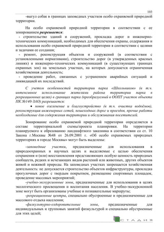 103
-выгул собак в границах заповедных участков особо охраняемой природной
территории.
На особо охраняемой природной территории в соответствии с ее
зонированием разрешается:
- строительство зданий и сооружений, прокладка дорог и инженерно-
технических коммуникаций, необходимых для обеспечения охраны, содержания и
использования особо охраняемой природной территории в соответствии с целями
и задачами ее создания;
- ремонт, реконструкция объектов и сооружений (в соответствии с
установленными нормативами), строительство дорог (в утвержденных красных
линиях) и инженерно-технических коммуникаций (в существующих границах
охранных зон) на земельных участках, на которых допускается ограниченная
хозяйственная деятельность;
- проведение работ, связанных с устранением аварийных ситуаций и
ликвидацией их последствий.
С учетом особенностей территории парка «Школьников» (в т.ч.
интенсивное использование жителями района территории парка в
рекреационных целях) в границах парка (преобразуемый в ООПТ участок объекта
ПК №140-ЗАО) разрешается:
• новое озеленение и благоустройство (в т.ч. очистка водоёмов),
реконструкция инженерных сетей, пешеходных дорог и проездов, прочие работы
необходимые для содержания территории и обслуживания посетителей.
Зонирование особо охраняемой природной территории определяется в
составе территориальной схемы/проекта планировки. На территории
планируемого к образованию ландшафтного заказника в соответствии со ст. 10
Закона г.Москвы №48 от 26.09.2001 г. «Об особо охраняемых природных
территориях в городе Москвы» могут быть выделены:
-заповедные участки, предназначенные для использования в
природоохранных и научных целях и выделяемые с целью обеспечения
сохранения и (или) восстановления представляющих особую ценность природных
сообществ, редких и исчезающих видов растений или животных, других объектов
живой и неживой природы. На заповедных участках запрещается хозяйственная
деятельность: не допускается строительство объектов инфраструктуры, прокладка
прогулочных дорог с твердым покрытием, размещение спортивных площадок,
проведение массовых мероприятий;
-учебно-экскурсионные зоны, предназначенные для использования в целях
экологического просвещения и воспитания населения. В учебно-экскурсионной
зоне могут быть организованы учебные и познавательные маршруты;
-рекреационные центры, специально обустроенные и предназначенные для
массового отдыха населения;
-физкультурно-оздоровительные зоны, предназначенные для
индивидуальных и групповых занятий физкультурой и специально обустроенные
для этих целей;
 
