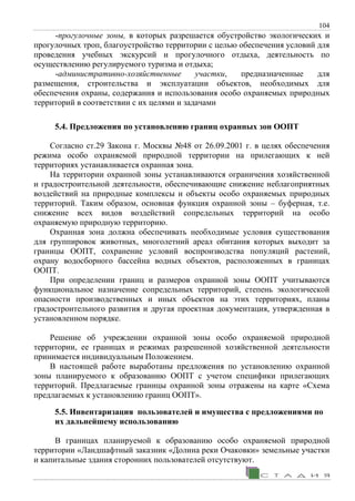 104
-прогулочные зоны, в которых разрешается обустройство экологических и
прогулочных троп, благоустройство территории с целью обеспечения условий для
проведения учебных экскурсий и прогулочного отдыха, деятельность по
осуществлению регулируемого туризма и отдыха;
-административно-хозяйственные участки, предназначенные для
размещения, строительства и эксплуатации объектов, необходимых для
обеспечения охраны, содержания и использования особо охраняемых природных
территорий в соответствии с их целями и задачами
5.4. Предложения по установлению границ охранных зон ООПТ
Согласно ст.29 Закона г. Москвы №48 от 26.09.2001 г. в целях обеспечения
режима особо охраняемой природной территории на прилегающих к ней
территориях устанавливается охранная зона.
На территории охранной зоны устанавливаются ограничения хозяйственной
и градостроительной деятельности, обеспечивающие снижение неблагоприятных
воздействий на природные комплексы и объекты особо охраняемых природных
территорий. Таким образом, основная функция охранной зоны – буферная, т.е.
снижение всех видов воздействий сопредельных территорий на особо
охраняемую природную территорию.
Охранная зона должна обеспечивать необходимые условия существования
для группировок животных, многолетний ареал обитания которых выходит за
границы ООПТ, сохранение условий воспроизводства популяций растений,
охрану водосборного бассейна водных объектов, расположенных в границах
ООПТ.
При определении границ и размеров охранной зоны ООПТ учитываются
функциональное назначение сопредельных территорий, степень экологической
опасности производственных и иных объектов на этих территориях, планы
градостроительного развития и другая проектная документация, утвержденная в
установленном порядке.
Решение об учреждении охранной зоны особо охраняемой природной
территории, ее границах и режимах разрешенной хозяйственной деятельности
принимается индивидуальным Положением.
В настоящей работе выработаны предложения по установлению охранной
зоны планируемого к образованию ООПТ с учетом специфики прилегающих
территорий. Предлагаемые границы охранной зоны отражены на карте «Схема
предлагаемых к установлению границ ООПТ».
5.5. Инвентаризация пользователей и имущества с предложениями по
их дальнейшему использованию
В границах планируемой к образованию особо охраняемой природной
территории «Ландшафтный заказник «Долина реки Очаковки» земельные участки
и капитальные здания сторонних пользователей отсутствуют.
 