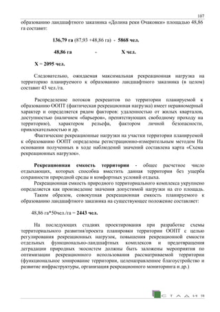 107
образованию ландшафтного заказника «Долина реки Очаковки» площадью 48,86
га составит:
136,79 га (87,93 +48,86 га) - 5868 чел.
48,86 га - Х чел.
X = 2095 чел.
Следовательно, ожидаемая максимальная рекреационная нагрузка на
территорию планируемого к образованию ландшафтного заказника (в целом)
составит 43 чел./га.
Распределение потоков рекреантов по территории планируемой к
образованию ООПТ (фактическая рекреационная нагрузка) имеет неравномерный
характер и определяется рядом факторов: удаленностью от жилых кварталов,
доступностью (наличием «барьеров», препятствующих свободному проходу на
территорию), характером рельефа, фактором личной безопасности,
привлекательностью и др.
Фактические рекреационные нагрузки на участки территории планируемой
к образованию ООПТ определены регистрационно-измерительным методом На
основании полученных в ходе наблюдений значений составлена карта «Схема
рекреационных нагрузок».
Рекреационная емкость территории - общее расчетное число
отдыхающих, которых способна вместить данная территория без ущерба
сохранности природной среды и комфортных условий отдыха.
Рекреационная емкость природного территориального комплекса укрупнено
определяется как произведение значения допустимой нагрузки на его площадь.
Таким образом, совокупная рекреационная емкость планируемого к
образованию ландшафтного заказника на существующее положение составляет:
48,86 га*50чел./га = 2443 чел.
На последующих стадиях проектирования при разработке схемы
территориального развития/проекта планировки территории ООПТ с целью
регулирования рекреационных нагрузок, повышения рекреационной емкости
отдельных функционально-ландшафтных комплексов и предотвращения
деградации природных экосистем должны быть заложены мероприятия по
оптимизации рекреационного использования рассматриваемой территории
(функциональное зонирование территории, целенаправленное благоустройство и
развитие инфраструктуры, организация рекреационного мониторинга и др.)
 