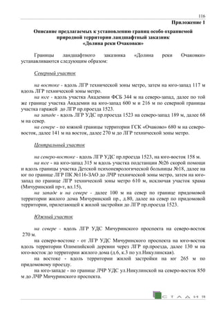 116
Приложение 1
Описание предлагаемых к установлению границ особо охраняемой
природной территории ландшафтный заказник
«Долина реки Очаковки»
Границы ландшафтного заказника «Долина реки Очаковки»
устанавливаются следующим образом:
Северный участок
на востоке - вдоль ЛГР технической зоны метро, затем на юго-запад 117 м
вдоль ЛГР технической зоны метро.
на юге - вдоль участка Академии ФСБ 344 м на северо-запад, далее по той
же границе участка Академии на юго-запад 600 м и 216 м по северной границы
участка гаражей до ЛГР пр.проезда 1523.
на западе - вдоль ЛГР УДС пр.проезда 1523 на северо-запад 189 м, далее 68
м на север.
на севере - по южной границы территории ГСК «Очаково» 680 м на северо-
восток, далее 141 м на восток, далее 270 м до ЛГР технической зоны метро.
Центральный участок
на северо-востоке - вдоль ЛГР УДС пр.проезда 1523, на юго-восток 158 м.
на юге - на юго-запад 315 м вдоль участка подстанции №26 скорой помощи
и вдоль границы участка Детской психоневрологической больницы №18, далее на
юг по границе ЛГР ПК №116-ЗАО до ЛЧР технической зоны метро, затем на юго-
запад по границе ЛГР технической зоны метро 610 м, исключая участок храма
(Мичуринский пр-т, вл.15),
на западе и на севере - далее 100 м на север по границе придомовой
территории жилого дома Мичуринский пр., д.80, далее на север по придомовой
территории, прилегающей к жилой застройки до ЛГР пр.проезда 1523.
Южный участок
на севере - вдоль ЛГР УДС Мичуринского проспекта на северо-восток
270 м.
на северо-востоке - от ЛГР УДС Мичуринского проспекта на юго-восток
вдоль территории Олимпийской деревни через ЛГР пр.проезда, далее 130 м на
юго-восток до территории жилого дома (д.6, к.3 по ул.Никулинская).
на востоке - вдоль территории жилой застройки на юг 265 м по
придомовому проезду.
на юго-западе - по границе ЛЧР УДС ул.Никулинской на северо-восток 850
м до ЛЧР Мичуринского проспекта.
 