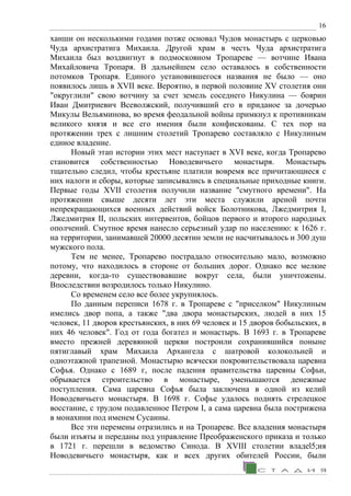 16
ханши он несколькими годами позже основал Чудов монастырь с церковью
Чуда архистратига Михаила. Другой храм в честь Чуда архистратига
Михаила был воздвигнут в подмосковном Тропареве — вотчине Ивана
Михайловича Тропаря. В дальнейшем село оставалось в собственности
потомков Тропаря. Единого установившегося названия не было — оно
появилось лишь в XVII веке. Вероятно, в первой половине XV столетия они
"округлили" свою вотчину за счет земель соседнего Никулина — боярин
Иван Дмитриевич Всеволжский, получивший его в приданое за дочерью
Микулы Вельяминова, во время феодальной войны примкнул к противникам
великого князя и все его имения были конфискованы. С тех пор на
протяжении трех с лишним столетий Тропарево составляло с Никулиным
единое владение.
Новый этап истории этих мест наступает в XVI веке, когда Тропарево
становится собственностью Новодевичьего монастыря. Монастырь
тщательно следил, чтобы крестьяне платили вовремя все причитающиеся с
них налоги и сборы, которые записывались в специальные приходные книги.
Первые годы XVII столетия получили название "смутного времени". На
протяжении свыше десяти лет эти места служили ареной почти
непрекращающихся военных действий войск Болотникова, Лжедмитрия I,
Лжедмитрия II, польских интервентов, бойцов первого и второго народных
ополчений. Смутное время нанесло серьезный удар по населению: к 1626 г.
на территории, занимавшей 20000 десятин земли не насчитывалось и 300 душ
мужского пола.
Тем не менее, Тропарево пострадало относительно мало, возможно
потому, что находилось в стороне от больших дорог. Однако все мелкие
деревни, когда-то существовавшие вокруг села, были уничтожены.
Впоследствии возродилось только Никулино.
Со временем село все более укрупнялось.
По данным переписи 1678 г. в Тропареве с "приселком" Никулиным
имелись двор попа, а также "два двора монастырских, людей в них 15
человек, 11 дворов крестьянских, в них 69 человек и 15 дворов бобыльских, в
них 46 человек". Год от года богател и монастырь. В 1693 г. в Тропареве
вместо прежней деревянной церкви построили сохранившийся поныне
пятиглавый храм Михаила Архангела с шатровой колокольней и
одноэтажной трапезной. Монастырю всячески покровительствовала царевна
Софья. Однако с 1689 г, после падения правительства царевны Софьи,
обрывается строительство в монастыре, уменьшаются денежные
поступления. Сама царевна Софья была заключена в одной из келий
Новодевичьего монастыря. В 1698 г. Софье удалось поднять стрелецкое
восстание, с трудом подавленное Петром I, а сама царевна была пострижена
в монахини под именем Сусанны.
Все эти перемены отразились и на Тропареве. Все владения монастыря
были изъяты и переданы под управление Преображенского приказа и только
в 1721 г. перешли в ведомство Синода. В XVIII столетии владеl5;ия
Новодевичьего монастыря, как и всех других обителей России, были
 