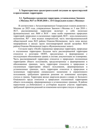 18
3. Характеристика градостроительной ситуации на проектируемой
и прилегающих территориях
3.1. Требования к развитию территории, установленные Законом
г.Москвы №17 от 05.05.2010 г. «О Генеральном плане г.Москвы»
В соответствии с Актуализированным Генеральным планом развития г.
Москвы до 2025 года, утвержденным Законом г.Москвы от 5 мая 2010 г.
№17, рассматриваемая территория включает в себя несколько
функциональных зон: №66 и №18 – зоны особо охраняемых природных
территорий, природных и озелененных территорий; №35 – зона специального
назначения, №7 - зона водных поверхностей, часть многофункциональной
общественной зоны №23 района Очаково-Матвеевское, часть зоны жилых
микрорайонов и жилых групп многоквартирной жилой застройки №10
района Очаково-Матвеевское (карта «Функциональные зоны»).
Согласно карте «Особо охраняемые природные территории, природные
и озелененные территории» большая часть рассматриваемой территории
относится к категории ООПТ, предлагаемых к формированию с
последующим обоснованием границ в составе документации по планировке.
Часть рассматриваемой территории относится к природным озелененным
территориям общего пользования, предусмотренные к формированию в
обоснованных границах, часть территории относится к природным и
озелененным территориям общего пользования, сформированным в
установленных границах, часть территории относится к природным и
зелененным территориям специального назначения и ограниченного
пользования, требующим принятия решения по изменению категории,
статуса и границ. Территория жилых кварталов рядом к северу от Большого
Очаковского пруда относится к природным озелененным территориям
общего пользования, сформированным в установленных границах. В районе
пересечения ул.Лобачевского и ул.Озерная выделен участок территории,
требующий принятия решений по изменению категории статуса и границ.
 