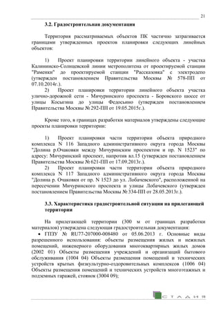 21
3.2. Градостроительная документация
Территория рассматриваемых объектов ПК частично затрагивается
границами утвержденных проектов планировки следующих линейных
объектов:
1) Проект планировки территории линейного объекта - участка
Калининско-Солнцевской линии метрополитена от проектируемой станции
"Раменки" до проектируемой станции "Рассказовка" с электродепо
(утвержден постановлением Правительства Москвы № 578-ПП от
07.10.2014г.).
2) Проект планировки территории линейного объекта участка
улично-дорожной сети - Мичуринского проспекта - Боровского шоссе от
улицы Косыгина до улицы Федосьино (утвержден постановлением
Правительства Москвы № 292-ПП от 19.05.2015г.).
Кроме того, в границах разработки материалов утверждены следующие
проекты планировки территории:
1) Проект планировки части территории объекта природного
комплекса N 116 Западного административного округа города Москвы
"Долина р.Очаковки между Мичуринским проспектом и пр. N 1523" по
адресу: Мичуринский проспект, напротив вл.15 (утвержден постановлением
Правительства Москвы № 621-ПП от 17.09.2013г.).
2) Проект планировки части территории объекта природного
комплекса N 117 Западного административного округа города Москвы
"Долина р. Очаковки от пр. N 1523 до ул. Лобачевского", расположенной на
пересечении Мичуринского проспекта и улицы Лобачевского (утвержден
постановлением Правительства Москвы № 334-ПП от 28.05.2013г.).
3.3. Характеристика градостроительной ситуации на прилегающей
территории
На прилегающей территории (300 м от границах разработки
материалов) утверждена следующая градостроительная документация:
• ГПЗУ № RU77-207000-008480 от 05.06.2013 г. Основные виды
разрешенного использования: объекты размещения жилых и нежилых
помещений, инженерного оборудования многоквартирных жилых домов
(2002 01) Объекты размещения учреждений и организаций бытового
обслуживания (1004 04) Объекты размещения помещений и технических
устройств крытых физкультурно-оздоровительных комплексов (1006 04)
Объекты размещения помещений и технических устройств многоэтажных и
подземных гаражей, стоянок (3004 09);
 