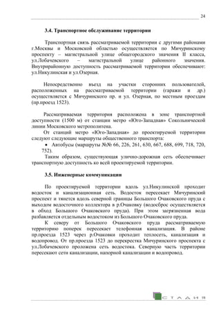 24
3.4. Транспортное обслуживание территории
Транспортная связь рассматриваемой территории с другими районами
г.Москвы и Московской областью осуществляется по Мичуринскому
проспекту – магистральной улице общегородского значения II класса,
ул.Лобачевского – магистральной улице районного значения.
Внутрирайонную доступность рассматриваемой территории обеспечивают:
ул.Никулинская и ул.Озерная.
Непосредственно въезд на участки сторонних пользователей,
расположенных на рассматриваемой территории (гаражи и др.)
осуществляется с Мичуринского пр. и ул. Озерная, по местным проездам
(пр.проезд 1523).
Рассматриваемая территория расположена в зоне транспортной
доступности (1500 м) от станции метро «Юго-Западная» Сокольнической
линии Московского метрополитена.
От станций метро «Юго-Западная» до проектируемой территории
следуют следующие маршруты общественного транспорта:
• Автобусы (маршруты №№ 66, 226, 261, 630, 667, 688, 699, 718, 720,
752).
Таким образом, существующая улично-дорожная сеть обеспечивает
транспортную доступность ко всей проектируемой территории.
3.5. Инженерные коммуникации
По проектируемой территории вдоль ул.Никулинской проходит
водосток и канализационная сеть. Водосток пересекает Мичуринский
проспект и тянется вдоль северной границы Большого Очаковского пруда с
выходом водосточного коллектора в р.Очаковку (водосброс осуществляется
в обход Большого Очаковского пруда). При этом загрязненная вода
разбавляется отдельным водостоком из Большого Очаковского пруда.
К северу от Большого Очаковского пруда рассматриваемую
территорию поперек пересекает телефонная канализация. В районе
пр.проезда 1523 через р.Очаковки проходит теплосеть, канализация и
водопровод. От пр.проезда 1523 до перекрестка Мичуринского проспекта с
ул.Лобачевского проложена сеть водостока. Северную часть территории
пересекают сети канализации, напорной канализации и водопровод.
 