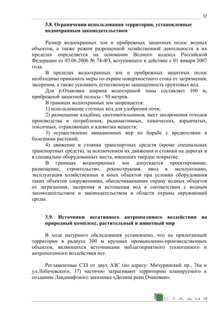 32
3.8. Ограничения использования территории, установленные
водоохранным законодательством
Размер водоохранных зон и прибрежных защитных полос водных
объектов, а также режим разрешенной хозяйственной деятельности в их
пределах определяется на основании Водного кодекса Российской
Федерации от 03.06.2006 № 74-ФЗ, вступившего в действие с 01 января 2007
года.
В пределах водоохранных зон и прибрежных защитных полос
необходимо принимать меры по охране поверхностного стока от загрязнения,
засорения, а также усиливать естественную защищенность грунтовых вод.
Для р.Очаковки ширина водоохраной зоны составляет 100 м,
прибрежной защитной полосы - 50 метров.
В границах водоохранных зон запрещается:
1) использование сточных вод для удобрения почв;
2) размещение кладбищ, скотомогильников, мест захоронения отходов
производства и потребления, радиоактивных, химических, взрывчатых,
токсичных, отравляющих и ядовитых веществ;
3) осуществление авиационных мер по борьбе с вредителями и
болезнями растений;
4) движение и стоянка транспортных средств (кроме специальных
транспортных средств), за исключением их движения и стоянки на дорогах и
в специально оборудованных места, имеющих твердое покрытие.
В границах водоохранных зон допускается проектирование,
размещение, строительство, реконструкция, ввод в эксплуатацию,
эксплуатация хозяйственных и иных объектов при условии оборудования
таких объектов сооружениями, обеспечивающими охрану водных объектов
от загрязнения, засорения и истощения вод в соответствии с водным
законодательством и законодательством в области охраны окружающей
среды.
3.9. Источники негативного антропогенного воздействия на
природный комплекс, растительный и животный мир
В ходе натурного обследования установлено, что на прилегающей
территории в радиусе 300 м крупных промышленно-производственных
объектов, являющихся источниками неблагоприятного техногенного и
антропогенного воздействия нет.
Регламентные СЗЗ от двух АЗС (по адресу: Мичуринский пр., 76а и
ул.Лобачевского, 37) частично затрагивают территорию планируемого к
созданию Ландшафтного заказника «Долина реки Очаковки».
 