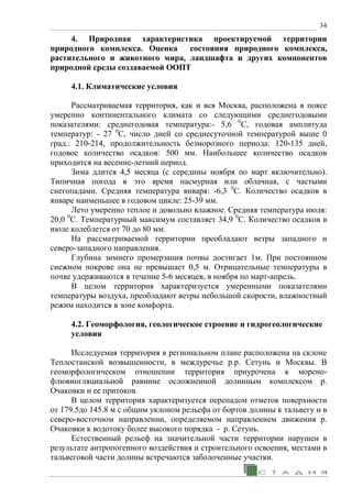 34
4. Природная характеристика проектируемой территории
природного комплекса. Оценка состояния природного комплекса,
растительного и животного мира, ландшафта и других компонентов
природной среды создаваемой ООПТ
4.1. Климатические условия
Рассматриваемая территория, как и вся Москва, расположена в поясе
умеренно континентального климата со следующими среднегодовыми
показателями: среднегодовая температура:- 5,6 0
С, годовая амплитуда
температур: - 27 0
С, число дней со среднесуточной температурой выше 0
град.: 210-214, продолжительность безморозного периода: 120-135 дней,
годовое количество осадков: 500 мм. Наибольшее количество осадков
приходится на весенне-летний период.
Зима длится 4,5 месяца (с середины ноября по март включительно).
Типичная погода в это время пасмурная или облачная, с частыми
снегопадами. Средняя температура января: -6,3 0
С. Количество осадков в
январе наименьшее в годовом цикле: 25-39 мм.
Лето умеренно теплое и довольно влажное. Средняя температура июля:
20,0 0
С. Температурный максимум составляет 34,9 0
С. Количество осадков в
июле колеблется от 70 до 80 мм.
На рассматриваемой территории преобладают ветры западного и
северо-западного направления.
Глубина зимнего промерзания почвы достигает 1м. При постоянном
снежном покрове она не превышает 0,5 м. Отрицательные температуры в
почве удерживаются в течение 5-6 месяцев, в ноября по март-апрель.
В целом территория характеризуется умеренными показателями
температуры воздуха, преобладают ветры небольшой скорости, влажностный
режим находится в зоне комфорта.
4.2. Геоморфология, геологическое строение и гидрогеологические
условия
Исследуемая территория в региональном плане расположена на склоне
Теплостанской возвышенности, в междуречье р.р. Сетунь и Москвы. В
геоморфологическом отношении территория приурочена к морено-
флювиогляциальной равнине осложненной долинным комплексом р.
Очаковки и ее притоков.
В целом территория характеризуется перепадом отметок поверхности
от 179.5до 145.8 м с общим уклоном рельефа от бортов долины к тальвегу и в
северо-восточном направлении, определяемом направлением движения р.
Очаковки к водотоку более высокого порядка - р. Сетунь.
Естественный рельеф на значительной части территории нарушен в
результате антропогенного воздействия и строительного освоения, местами в
тальвеговой части долины встречаются заболоченные участки.
 