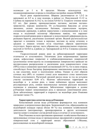 37
половодья до 1 м. В пределах Москвы используется под
несанкционированные огороды и стихийные постройки лицами БОМЖ.
Русло реки неразветвленное. Ширина увеличивается от 1,5-2 (в
верховьях) до 4-5 м, в зоне подпора, в районе ул. Никулинской 11-12 м.
Глубина на перекатах 0,1-0,2 м, на плесах 0,4-0,6 м. Скорости течения менее
0,3 м/с. Дно ровное, преимущественно песчаное, местами песчано-
гравелистое, изредка каменистое. От ул.Академика Бакулева до устья
заиленное, сильно захламленное бытовым, строительным мусором,
сломанными деревьями, в районе пересечения с коммуникациями и в зоне
входа в подземный коллектор образованы навалы, что нарушает
гидрологический режим реки и приводит к искусственной деформации русла,
размывам берегов, увеличению склоновой эрозии. Водной растительностью
зарастает в основном только в верховье, местами по всему сечению; в
среднем и нижнем течении из-за токсичных сбросов практически
отсутствует. Берега крутые, часто обрывистые, преимущественно открытые,
высотой от 0,4-0,6 м, в районе ул. Тропаревской до 4-8 м. Сложены супесями
и песками.
Гидрологический режим реки на урбанизированной территории
отличается от естественного. Увеличение доли непроницаемых (крыши
домов, асфальтовые покрытия) и слабоводопроницаемых поверхностей
(уплотненные почво-грунты на спланированных поверхностях) приводит во
внутригодовом распределении к увеличению доли поверхностного стока
(50%) стока и снижению грунтовой составляющей (10 %), что в свою очередь
способствует более быстрому формированию максимальных расходов воды
и, как следствие, ведет к подтоплению поймы. Однако за счет сбросов
сточных вод (40% от годового стока) доля меженного стока значительно
больше естественного. Расчетный средний расход воды за год на устьевом
участке составляет 0,44 м3
/с. Наличие заболоченных территорий на
водосборе и в долине реки, а также пойменных прудов выполняют
регулирующую роль, снижая максимальные значения расходов весеннего
половодья и дождевых паводков. Заболоченные территории в долине
р.Очаковки играют немаловажную роль в процессах самоочищения реки.
Доля заболоченных территорий и озерность на водосборе реки Очаковки
составляет менее 1%.
Характеристика качества воды р.Очаковки
Качественный состав воды р.Очаковки формируется под влиянием
природных и антропогенных факторов. Загрязненный сток, образующийся на
водосборной площади города (более 60 %) под влиянием хозяйственной
деятельности (автотранспорт, промпредприятия и других источников)
заметно влияет и изменяет состав речной воды в отличие от естественного.
Река Очаковка на всем протяжении принимает хозяйственно-бытовые и
промливневые сточные воды от промышленных предприятий и загрязненный
поверхностный сток с территорий жилых образований г.Москвы,
расположенных на водосборной площади.
 