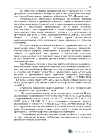 38
На территории г.Москвы осуществляют сброс промливневых стоков
предприятия, расположенные по берегам реки и отводящие свои стоки через
сети дождевой канализации, являющиеся абонентами ГУП «Мосводосток».
Потенциальными источниками загрязнения, как показали натурные
обследования долины и прибрежной зоны реки, являются многочисленные
свалки бытового мусора (органического и неорганического происхождения),
отходов от прилегающих промышленных зон и жилой застройки;
многочисленных зарегистрированных и незарегистрированных гаражей
(металлоконструкции, шины, покрышки, ветошь и т.п.), размещенных на
протяжении всей реки, а также, несанкционированные огороды, поселения
бомжей. В долину реки в зимний период осуществляется
несанкционированный сброс загрязненного снега, вывозимого с городских
магистралей.
Неуправляемая рекреационная нагрузка на природный комплекс от
прилегающей жилых образований - уничтожение древесных насаждений,
многочисленные кострища, вытаптывание и сведение травяного покрова,
особенно в прибрежной зоне приводит к постепенной деградации
растительных сообществ и увеличивает вынос в реку загрязняющих веществ
за счет плоскостной и линейной эрозии в период весеннего половодья и
дождевых паводков.
Река Очаковка относится к водоемам рыбохозяйственного назначения.
На качественный состав водного объекта оказывают влияние как природный,
так и антропогенный фактор. Фоновые значения загрязняющих веществ воды
р. Очаковки (см. Справку МосЦГМС в Приложениях), выше 0,5 км выше
впадения в Тропаревский пруд, превышали предельно допустимые
концентрации по содержанию органических веществ (БПК5 – 2,1 ПДК и ХПК
– 5,3 ПДК), железа общего (2,9 ПДК), меди (2 ПДК), нефтепродуктов (1,2
ПДК); цинка, хрома (+
6), свинца, хлоридов и сульфатов составляли десятые
доли ПДК.
Содержание взвешенных веществ достигает 74,5 мг/л., минерализация
(по сухому остатку) – средняя (563,7 мг/л).
На рассматриваемом участке качество воды реки ухудшается. В воде
увеличивается концентрация органических веществ (по БПК5 и ХПК), цинка
и нефтепродуктов, соответственно, до 3,4 (8,73 мг/л); 6,3 (93,9 мг/л); 2,2
(0,028 мг/л) и 3,4 ПДК (0,17 мг/л). Содержание взвешенных веществ
увеличивается от фонового в 4 раза до 293,7 мг/л; минерализация до 984,2
мг/л. Ухудшение качества воды вызвано в основном высокой долей в речном
стоке промливневых стоков, а также значительной степенью загрязнений
привносимых, с неблагоустроенных прибрежных территорий.
Таким образом, река на исследуемом участке загрязнена и не отвечает
по ряду показателей качества требованиям, предъявляемым к водотокам
рыбохозяйственного назначения.
 