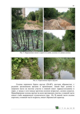 45
Рис. 5. Нарушенные земли и дороги на дамбе, склонах и в днище долины
Рис. 6. Укрепленные берега прудов
Склоны коренного берега крутые (20-40º), местами обрывистые, с
редкими эрозионными врезами и промоинами. Левый борт долины в
широком месте на востоке участка в нижней имеет террасы-оплывины и
овраг, к западу и юго-западу крутизна склонов возрастает, долина сужается.
Правобережные склоны крутые на всем протяжении участка, в нижней части
имеют слабо выраженную ступенчатость (рис. 10). В южной части склоны
короткие, в нижней части подрыты, имеют обрывистый характер.
 
