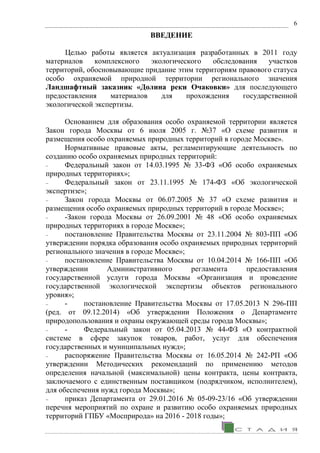 6
ВВЕДЕНИЕ
Целью работы является актуализация разработанных в 2011 году
материалов комплексного экологического обследования участков
территорий, обосновывающие придание этим территориям правового статуса
особо охраняемой природной территории регионального значения
Ландшафтный заказник «Долина реки Очаковки» для последующего
предоставления материалов для прохождения государственной
экологической экспертизы.
Основанием для образования особо охраняемой территории является
Закон города Москвы от 6 июля 2005 г. №37 «О схеме развития и
размещения особо охраняемых природных территорий в городе Москве».
Нормативные правовые акты, регламентирующие деятельность по
созданию особо охраняемых природных территорий:
− Федеральный закон от 14.03.1995 № 33-ФЗ «Об особо охраняемых
природных территориях»;
− Федеральный закон от 23.11.1995 № 174-ФЗ «Об экологической
экспертизе»;
− Закон города Москвы от 06.07.2005 № 37 «О схеме развития и
размещения особо охраняемых природных территорий в городе Москве»;
− -Закон города Москвы от 26.09.2001 № 48 «Об особо охраняемых
природных территориях в городе Москве»;
− постановление Правительства Москвы от 23.11.2004 № 803-ПП «Об
утверждении порядка образования особо охраняемых природных территорий
регионального значения в городе Москве»;
− постановление Правительства Москвы от 10.04.2014 № 166-ПП «Об
утверждении Административного регламента предоставления
государственной услуги города Москвы «Организация и проведение
государственной экологической экспертизы объектов регионального
уровня»;
− - постановление Правительства Москвы от 17.05.2013 N 296-ПП
(ред. от 09.12.2014) «Об утверждении Положения о Департаменте
природопользования и охраны окружающей среды города Москвы»;
− - Федеральный закон от 05.04.2013 № 44-ФЗ «О контрактной
системе в сфере закупок товаров, работ, услуг для обеспечения
государственных и муниципальных нужд»;
− распоряжение Правительства Москвы от 16.05.2014 № 242-РП «Об
утверждении Методических рекомендаций по применению методов
определения начальной (максимальной) цены контракта, цены контракта,
заключаемого с единственным поставщиком (подрядчиком, исполнителем),
для обеспечения нужд города Москвы»;
− приказ Департамента от 29.01.2016 № 05-09-23/16 «Об утверждении
перечня мероприятий по охране и развитию особо охраняемых природных
территорий ГПБУ «Мосприрода» на 2016 - 2018 годы»;
 
