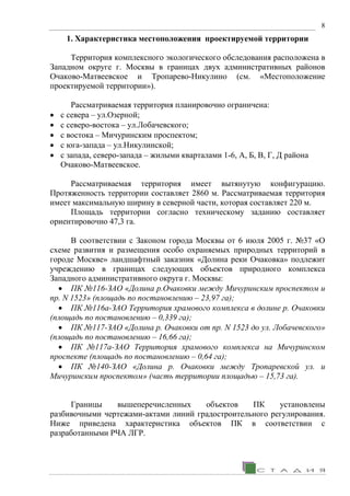 8
1. Характеристика местоположения проектируемой территории
Территория комплексного экологического обследования расположена в
Западном округе г. Москвы в границах двух административных районов
Очаково-Матвеевское и Тропарево-Никулино (см. «Местоположение
проектируемой территории»).
Рассматриваемая территория планировочно ограничена:
• с севера – ул.Озерной;
• с северо-востока – ул.Лобачевского;
• с востока – Мичуринским проспектом;
• с юга-запада – ул.Никулинской;
• с запада, северо-запада – жилыми кварталами 1-6, А, Б, В, Г, Д района
Очаково-Матвеевское.
Рассматриваемая территория имеет вытянутую конфигурацию.
Протяженность территории составляет 2860 м. Рассматриваемая территория
имеет максимальную ширину в северной части, которая составляет 220 м.
Площадь территории согласно техническому заданию составляет
ориентировочно 47,3 га.
В соответствии с Законом города Москвы от 6 июля 2005 г. №37 «О
схеме развития и размещения особо охраняемых природных территорий в
городе Москве» ландшафтный заказник «Долина реки Очаковка» подлежит
учреждению в границах следующих объектов природного комплекса
Западного административного округа г. Москвы:
• ПК №116-ЗАО «Долина р.Очаковки между Мичуринским проспектом и
пр. N 1523» (площадь по постановлению – 23,97 га);
• ПК №116а-ЗАО Территория храмового комплекса в долине р. Очаковки
(площадь по постановлению – 0,339 га);
• ПК №117-ЗАО «Долина р. Очаковки от пр. N 1523 до ул. Лобачевского»
(площадь по постановлению – 16,66 га);
• ПК №117а-ЗАО Территория храмового комплекса на Мичуринском
проспекте (площадь по постановлению – 0,64 га);
• ПК №140-ЗАО «Долина р. Очаковки между Тропаревской ул. и
Мичуринским проспектом» (часть территории площадью – 15,73 га).
Границы вышеперечисленных объектов ПК установлены
разбивочными чертежами-актами линий градостроительного регулирования.
Ниже приведена характеристика объектов ПК в соответствии с
разработанными РЧА ЛГР.
 