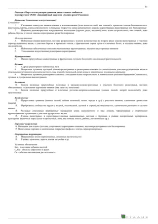 85
Легенда к Карте-схеме распространения растительных сообществ
планируемого ООПТ Ландшафтный заказник «Долина реки Очаковки»
Древесные (самосевные и искусственные)
Смешанные
1. Склоновые сомкнутые ивово-кленовые и кленово-ивовые (клен ясенелистный, ива ломкая) с примесью тополя бальзамического,
реже осины, березы, клена остролистного с обильным подростом клена ясенелистного злаково-сорнотравные, редкотравные или беспокровные
2. Парковые разновозрастные искусственные насаждения (группы, ряды, массивы) липы, клена остролистного, ивы ломкой, реже
рябины, березы и тополя злаково-сорнотравные, реже беспокровные
Мелколиственные
3. Пойменные ивняки-ракитники, местами разреженные с кленом ясенелистным во втором ярусе злаково-разнотравные с участием
сорно-рудеральных видов, с участием березы и примесью тополя, с фрагментами сырых лугов и ключевых болот, в подлеске малина, реже
свидина белая.
4. Пойменные заболоченные тополево-ракитниковые крупнотравные, местами закустаренные ивняком
5. Тополевники искусственные редкотравно-сорнотравные
Кустарниковые
6. Ивняки приручейные влажнотравные с фрагментами луговой, болотной и околоводной растительности
Луговые
7. Сырые крупнотравно-вейниковые луга
8. Вторичные луговины пустырей злаково-разнотравные и разнотравно-злаковые со значительным участием рудеральных видов и
отдельными куртинами клена ясенелистного, ивы ломкой и пепельной, реже осины и единичными плодовыми деревьями
9. Вторичные луговины разнотравно-злаковые с посадками клена остролистного и значительным участием борщевика Сосновского,
луговым и рудеральным высокотравьем.
Болотные
10. Болота низинные приручейные рогозовые и хвощево-осоково-рогозовые с участием болотного разнотравья, местами
обводненные с отдельными куртинами ивняков (ива ушастая, пепельная)
11. Болота низинные приручейные и ключевые рогозово-кипреево-камышовые (камыш лесной, кипрей волосистый), реже
тростниковые
Комплексные
12. Прирусловые травяные (камыш лесной, вейник наземный, осоки, череда и др.) с участием ивняков, единичным древостоем
(ракита)
13. Прибрежные сообщества прудов с водной, околоводной, луговой и сорной растительностью, единичными ракитами и кустами
ивняка
14. Молодые самосевные разреженные насаждения клена ясенелистного и ивы ломкой, чередующиеся с вторичными
крупнотравными луговинами с участием рудеральных видов
15. Газоны разнотравно- и сорнотравно-злаковые выкашиваемые, местами с группами и рядами декоративных кустарников,
культурами различных пород (клен остролистный, липа, ива ломкая, тополь, рябина, лиственница и др.)
Парковые сооружения
16. Площадки для отдыха (детские, спортивные) сорнотравно-злаковые, местами редкотравные или беспокровные
17. Пешеходные дорожки с капитальным покрытием (асфальт, плитка, мраморная крошка)
Неприродные территории
18. Нарушенные земли (перекопанные, лишенные растителньсти)
19. Гаражи, промзоны, дороги, жилая застройка и др.
Условные обозначения:
Кж – плантации кубышки желтой
С, Рд – обильны стрелолист и рдест
Ов – обильна околоводная растительность
 