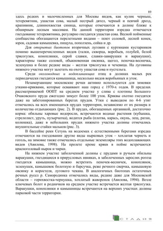 89
здесь редких и малочисленных для Москвы видов, как кулик черныш,
тетеревятник, ушастая сова, малый пестрый дятел, черный и певчий дрозд,
крапивник, длиннохвостая синица, которые отмечаются в долине ближе к
обширным лесным массивам. На данной территории изредка отмечается
гнездование тетеревятника, регулярно гнездится ушастая сова. Весной пойменные
сообщества обогащаются перелетными видами – поют соловей, лесной конек,
юрок, садовая камышевка, пищуха, поползень, сойка и др.
Для открытых биотопов вторичных луговин с куртинами кустарников
помимо вышеперечисленных видов (галки, скворца, воробьев, голубей, белой
трясогузки, коноплянки, серой славки, славки-завирушки и варакушки),
характерны также соловей, обыкновенная овсянка, щегол, пеночка-весничка,
зеленушка и более редкие виды – желтая трясогузка и чечевица. На луговины
нижнего участка могут залетать на охоту ушастая сова и пустельга.
Среди околоводных и водоплавающих птиц в долинах малых рек
периодически гнездятся камышница, несколько видов воробьиных и уток.
Незамерзающие московские речки активно используются для зимовки
утками-кряквами, которые осваивают наш город с 1970-х годов. В пределах
рассматриваемой ООПТ на среднем участке у слива с плотины Большого
Очаковского пруда ежегодно зимует более 100 уток. Кряквы охотно гнездятся
даже на забетонированных берегах прудов. Утки с выводком по 4-6 утят
отмечались на всех имеющихся прудах территории, независимо от их размера и
количества отдыхающих (рис. 2). В прудах, обогащенных органикой, достаточно
корма: обильны харовые водоросли, встречаются водные растения (кубышка,
стрелолист, уруть, пузырчатка), водится рыба (плотва, карась, окунь, лещ, ратан,
колюшка), даже в небольших прудах нижнего участка долины отмечались
внушительные стайки мальков (рис. 3).
В бассейне реки Сетунь на водоемах с естественными берегами изредка
отмечаются на гнездовании другие виды нырковых уток – хохлатая чернеть и
гоголь, на зимовке также отмечались отдельные экземпляры этих водоплавающих
видов (Авилова, 1998). На пролете кроме крякв в пойме встречаются
красноголовый нырок и чирки.
На нижнем участке заболоченной долины с прудами и ручьем обильны
варакушки, гнездящиеся в прирусловых ивняках, в заболоченных зарослях рогоза
гнездится камышница, можно встретить пеночек-весничек, коноплянок,
зеленушек, камышевок болотную и барсучка, реже речного сверчка, камышовую
овсянку и коростеля, лугового чекана. В аналогичных биотопах остаточных
речных русел р. Самородинка отмечались виды, редкие даже для Московской
области – горихвостка-чернушка, хохлатый жаворонок (Авилова, 1994). Возле
ключевых болот и родничков на среднем участке встречается желтая трясогузка.
Варакушки, коноплянки и камышницы встречаются на верхних участках долины
парковой части территории.
 