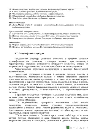 93
23. Пеночка-теньковка. Phylloscopus collubita. Временное пребывание, изредка.
24. Сойка*. Garrulus glandarius. Единичные залеты, редко.
25. Обыкновенная овсянка. Embiriza citrinella. Изредка гнездится.
26. Обыкновенный соловей. Luscinia luscinia. Регулярно гнездится.
27. Чиж. Spinus spinus. Временное пребывание, изредка
Млекопитающие:
28. Ласка. Mustela nivalis. 3-я категория – уязвимый вид. Временное, возможно постоянное
пребывание, изредка.
Приложение №1, надзорный список:
29. Европейский крот. Talpa europaea). Постоянное пребывание, средняя численность.
30. Полевка-экономка. Microtus oeconomus. Постоянное пребывание, малочисленна.
31. Мышь-малютка. Micromus minutus. Постоянное пребывание, малочисленна.
Земноводные
32. Озёрная лягушка. Rana ridibunda. Постоянное пребывание, малочисленна.
33. Прудовая лягушка Rana lessonae. Постоянное пребывание, малочисленна.
4.7. Ландшафтная структура
Ландшафтная структура долинного комплекса в пределах основных
геоморфологических элементов территории отражает пространственную
характеристику состояния компонентов природного комплекса, степень их
антропогенной нарушенности и, косвенно, способность их к саморегуляции.
Рассматриваемая территория располагается в границах Теплостанской
возвышенности.
Исследуемая территория относится к долинным зандрам, плоским и
пологонаклонным, расчлененным балками и изредка береговыми оврагами,
сложенных водноледниковыми суглинками и песками, относительно хорошо
дренированные, с дерново-подзолистыми, иногда глееватыми почвами и низким
долинным зандрам, плоским или полого- и покатонаклонным, расчлененным,
местами обильно, балками, береговыми оврагами и долинами малых рек, хорошо
и отлично дренированные, суглинисто-песчаные, с дерново-подзолистыми
почвами.
В границах исследуемой территории выделяются следующие ПТК более
низкого ранга: водораздельных пространств, склонов долины, надпойменных
террас и поймы р.Очаковки.
ПТК водораздельных пространств представляют собой пологие
поверхности водораздела, занятые луговыми злаково-разнотравными
ассоциациями с высокой долей участия рудеральных видов на урбаноземах.
Антропогенное влияние периодическое (сезонное) дестабилизирующее за счет
нерегулируемой рекреационной нагрузки.
ПТК склонов долины р. Очаковки представляют собой крутые и очень
крутые, местами обрывистые и даже отвесные, склоны долины, занятые
вторичными лесными ассоциациями, доминантом в древесном ярусе которых
 