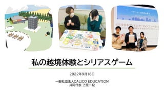 私の越境体験とシリアスゲーム
2022年9月16日
一般社団法人CALICO EDUCATION
共同代表 上原一紀
 