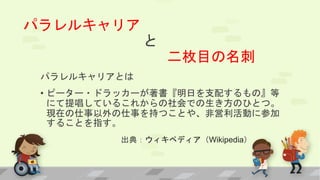 パラレルキャリア
と
二枚目の名刺
パラレルキャリアとは
• ピーター・ドラッカーが著書『明日を支配するもの』等
にて提唱しているこれからの社会での生き方のひとつ。
現在の仕事以外の仕事を持つことや、非営利活動に参加
することを指す。
• 出典：ウィキペディア（Wikipedia）
 