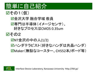 2022/6/19 Interface Device Laboratory, Kanazawa University http://ifdl.jp/
簡単に自己紹介
その１（仮）
金沢大学 融合学域 教員
専門は半導体（イメージセンサ）、
好きなプロセスはCMOS 0.35um
その２
NT金沢の中の人(1/2)
ハンダテラピスト（好きなハンダは共晶ハンダ）
Maker（無駄なコースター、CH552本/ボード等）
 