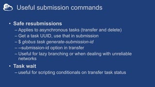 Useful submission commands
• Safe resubmissions
– Applies to asynchronous tasks (transfer and delete)
– Get a task UUID, use that in submission
– $ globus task generate-submission-id
– --submission-id option in transfer
– Useful for lazy branching or when dealing with unreliable
networks
• Task wait
– useful for scripting conditionals on transfer task status
 