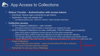 App Access to Collections
• Globus Transfer – Authentication with access tokens
– Individual: Globus login (consents) to get tokens
– Application: Apps are people too!
o developers.globus.org - Client ID / Secret / Client Identity Username
• Collection access
– GCSv4 Mapped Collections – user consent
o Activating endpoint means binding a credential to an endpoint for login
– GCSv5 Mapped Collections (no user certificates, OAUTH tokens and consents)
o https://docs.globus.org/globus-connect-server/v5.4/use-client-credentials/
o Request the data_access scope (per collection) to be able to access the collection.
o The storage gateway must permit identities from the 'clients.auth.globus.org' identity domain
o Identity Mapping Policy that maps the ‘UUID@clients.auth.globus.org' identity to a valid local user
– Guest Collections
o Guest Collections auto-activate - need to do this before API calls to endpoints
o Use Guest Collections whenever possible
– Remember to set your ACLs (WebApp)
Automation
 