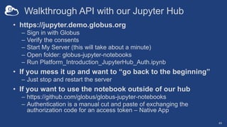 Walkthrough API with our Jupyter Hub
• https://jupyter.demo.globus.org
– Sign in with Globus
– Verify the consents
– Start My Server (this will take about a minute)
– Open folder: globus-jupyter-notebooks
– Run Platform_Introduction_JupyterHub_Auth.ipynb
• If you mess it up and want to “go back to the beginning”
– Just stop and restart the server
• If you want to use the notebook outside of our hub
– https://github.com/globus/globus-jupyter-notebooks
– Authentication is a manual cut and paste of exchanging the
authorization code for an access token – Native App
49
 