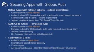 Securing Apps with Globus Auth
• Native App (with refresh tokens – extend expiration)
– Authentication as user identity
– Authentication URL / come back with a auth code – exchanged for tokens
– Clients can’t keep a secret - tokens in plain text
– Jupyter Notebook examples / CLI Based Timer Service
• Auth Code Grant – Templated App
– Authentication as user identity
– Browser redirect to Globus Auth, auth code returned (no manual copy)
– Tokens stored securely
– CLI / Jupyter Hub secured with Globus Auth
• Confidential Client:
– Authentication as application
– ClientID and Secret stored securely
– Custom apps
– developers.globus.org - Client ID / Secret / Client Identity Username
6
 