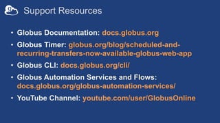 Support Resources
• Globus Documentation: docs.globus.org
• Globus Timer: globus.org/blog/scheduled-and-
recurring-transfers-now-available-globus-web-app
• Globus CLI: docs.globus.org/cli/
• Globus Automation Services and Flows:
docs.globus.org/globus-automation-services/
• YouTube Channel: youtube.com/user/GlobusOnline
 