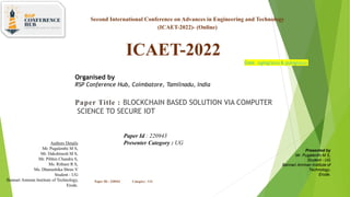 Second International Conference on Advances in Engineering and Technology
(ICAET-2022)- (Online)
ICAET-2022
Organised by
RSP Conference Hub, Coimbatore, Tamilnadu, India
Date: 29/09/2022& 30/09/2022
Paper ID : 220943 Category : UG
Paper Title : BLOCKCHAIN BASED SOLUTION VIA COMPUTER
SCIENCE TO SECURE IOT
Presented by
Mr. Pugalenthi M S,
Student - UG
Bannari Amman Institute of
Technology,
Erode.
Authors Details
Mr. Pugalenthi M S,
Mr. Dakshinesh M S,
Mr. Pibhin Chandra S,
Ms. Rithani R S,
Ms. Dhanushika Shree V
Student - UG
Bannari Amman Institute of Technology,
Erode.
Paper Id : 220943
Presenter Category : UG
 