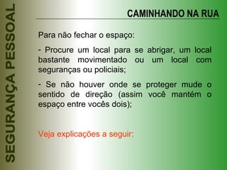 CAMINHANDO NA RUA Para não fechar o espaço: Procure um local para se abrigar, um local bastante movimentado ou um local com seguranças ou policiais; Se não houver onde se proteger mude o sentido de direção (assim você mantém o espaço entre vocês dois); Veja explicações a seguir: 