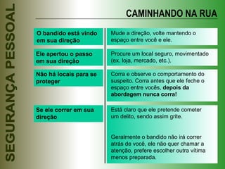 O bandido está vindo em sua direção Mude a direção, volte mantendo o espaço entre você e ele. Ele apertou o passo em sua direção Procure um local seguro, movimentado (ex. loja, mercado, etc.). Não há locais para se proteger Corra e observe o comportamento do suspeito. Corra antes que ele feche o espaço entre vocês,  depois da abordagem nunca corra! Se ele correr em sua direção Está claro que ele pretende cometer um delito, sendo assim grite. Geralmente o bandido não irá correr atrás de você, ele não quer chamar a atenção, prefere escolher outra vítima menos preparada. CAMINHANDO NA RUA 