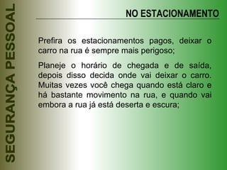 NO ESTACIONAMENTO Prefira os estacionamentos pagos, deixar o carro na rua é sempre mais perigoso; Planeje o horário de chegada e de saída, depois disso decida onde vai deixar o carro. Muitas vezes você chega quando está claro e há bastante movimento na rua, e quando vai embora a rua já está deserta e escura; 
