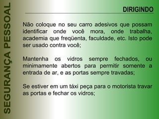 Não coloque no seu carro adesivos que possam identificar onde você mora, onde trabalha, academia que freqüenta, faculdade, etc. Isto pode ser usado contra você; Mantenha os vidros sempre fechados, ou minimamente abertos para permitir somente a entrada de ar, e as portas sempre travadas; Se estiver em um táxi peça para o motorista travar as portas e fechar os vidros; DIRIGINDO 